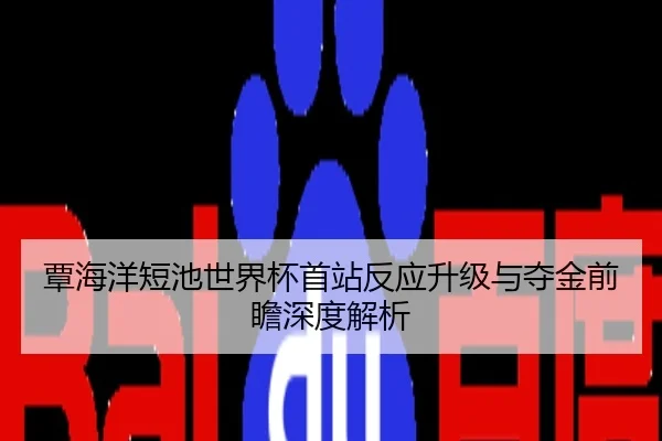 覃海洋短池世界杯首站反应升级与夺金前瞻深度解析