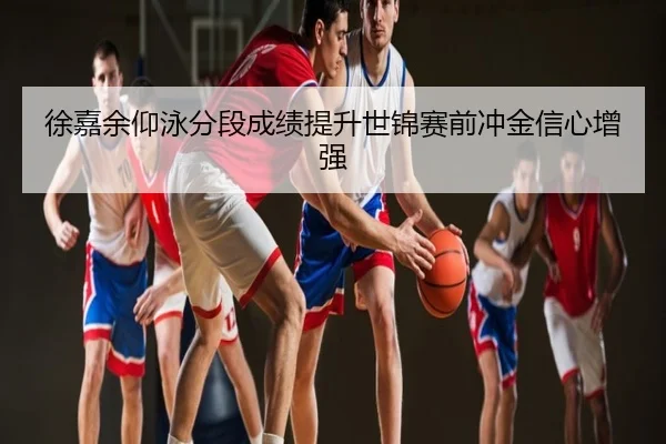 徐嘉余仰泳分段成绩提升世锦赛前冲金信心增强